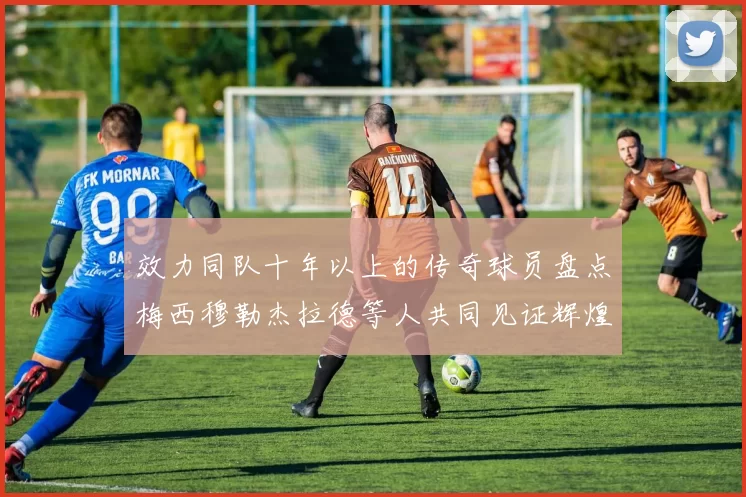 效力同队十年以上的传奇球员盘点梅西穆勒杰拉德等人共同见证辉煌岁月