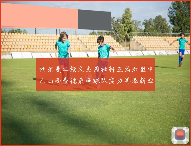 帕尔曼江杨文杰周祉轩正式加盟中乙山西崇德荣海球队实力再添新血