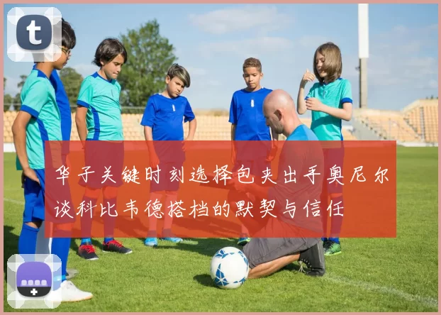 华子关键时刻选择包夹出手奥尼尔谈科比韦德搭档的默契与信任
