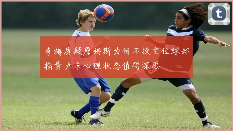 夸梅质疑詹姆斯为何不投空位球却指责卢卡心理状态值得深思