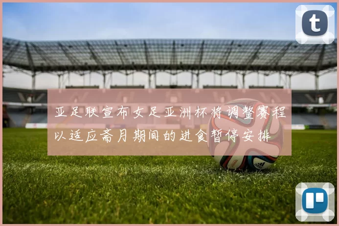亚足联宣布女足亚洲杯将调整赛程以适应斋月期间的进食暂停安排