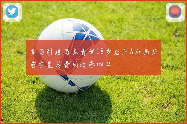 皇马引进马竞青训18岁后卫A加西亚曾在皇马青训培养四年