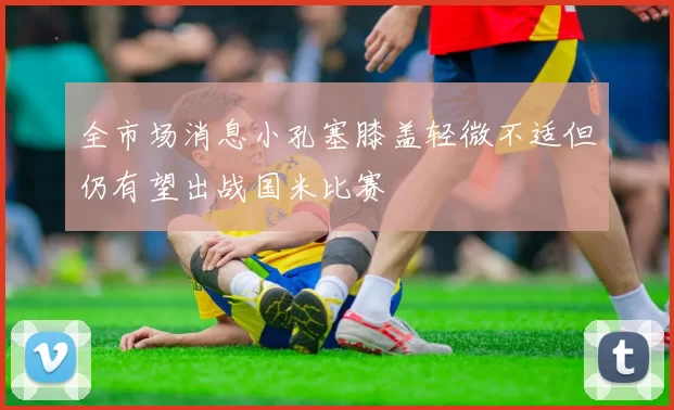 全市场消息小孔塞膝盖轻微不适但仍有望出战国米比赛