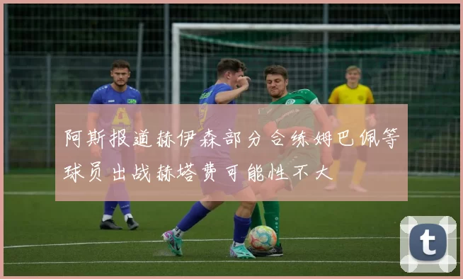 阿斯报道赫伊森部分合练姆巴佩等球员出战赫塔费可能性不大