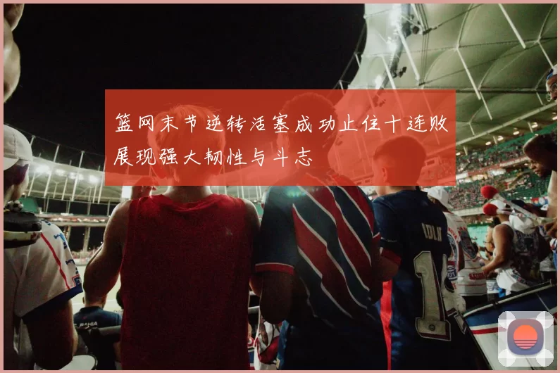 篮网末节逆转活塞成功止住十连败展现强大韧性与斗志