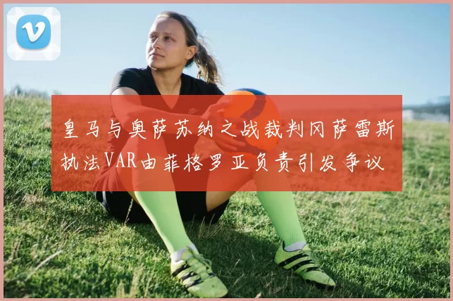 皇马与奥萨苏纳之战裁判冈萨雷斯执法VAR由菲格罗亚负责引发争议