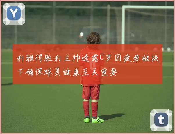 利雅得胜利主帅透露C罗因疲劳被换下确保球员健康至关重要