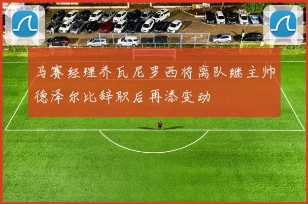 马赛经理乔瓦尼罗西将离队继主帅德泽尔比辞职后再添变动