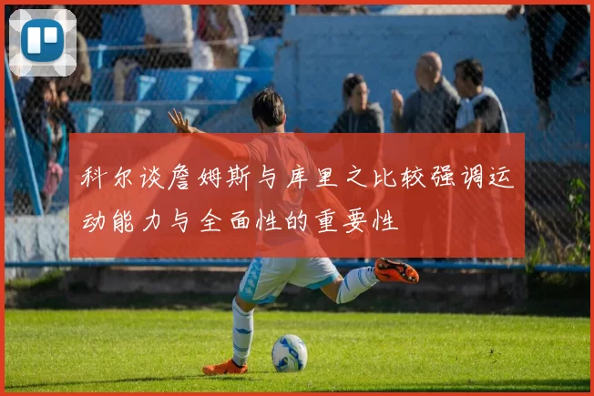 科尔谈詹姆斯与库里之比较强调运动能力与全面性的重要性