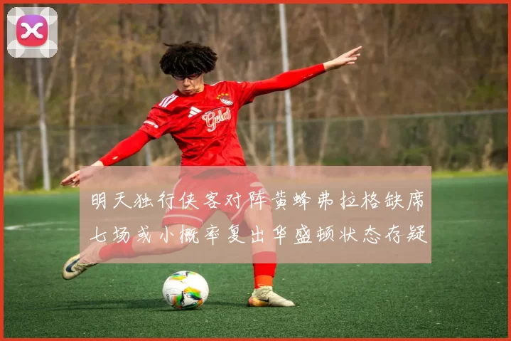 明天独行侠客对阵黄蜂弗拉格缺席七场或小概率复出华盛顿状态存疑