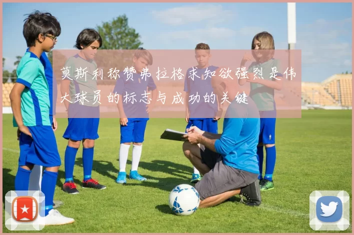 莫斯利称赞弗拉格求知欲强烈是伟大球员的标志与成功的关键