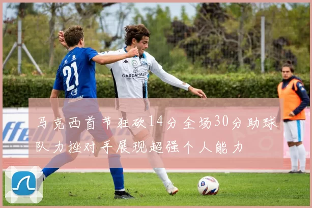 马克西首节狂砍14分全场30分助球队力挫对手展现超强个人能力
