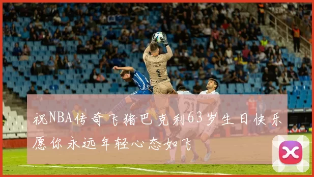 祝NBA传奇飞猪巴克利63岁生日快乐愿你永远年轻心态如飞