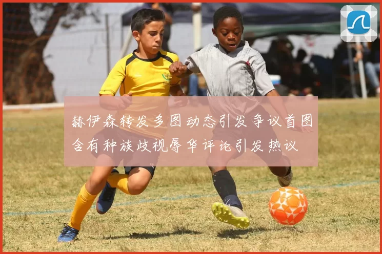 赫伊森转发多图动态引发争议首图含有种族歧视辱华评论引发热议