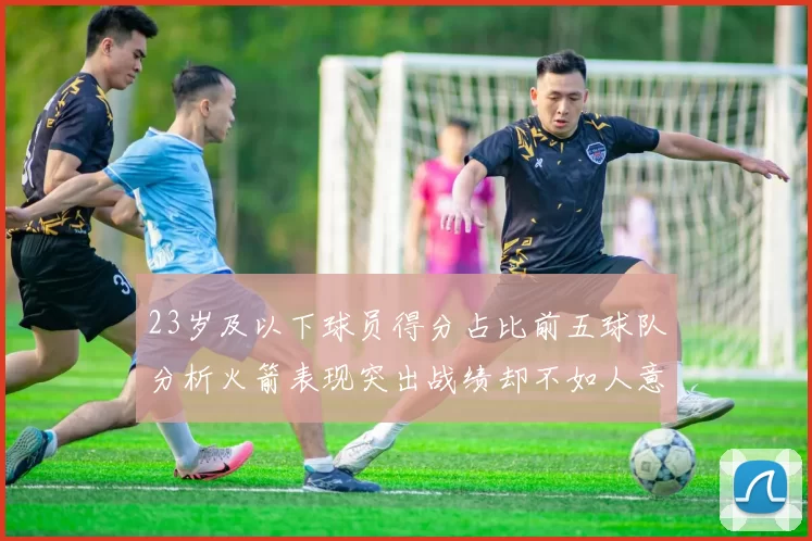 23岁及以下球员得分占比前五球队分析火箭表现突出战绩却不如人意