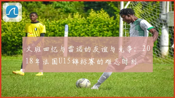 文班回忆与雷诺的友谊与竞争：2018年法国U15锦标赛的难忘时刻