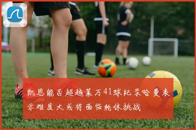 凯恩能否超越莱万41球纪录哈曼表示难度大或将面临轮休挑战