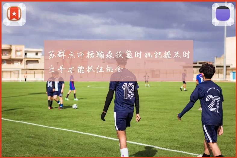 苏群点评杨瀚森投篮时机把握及时出手才能抓住机会