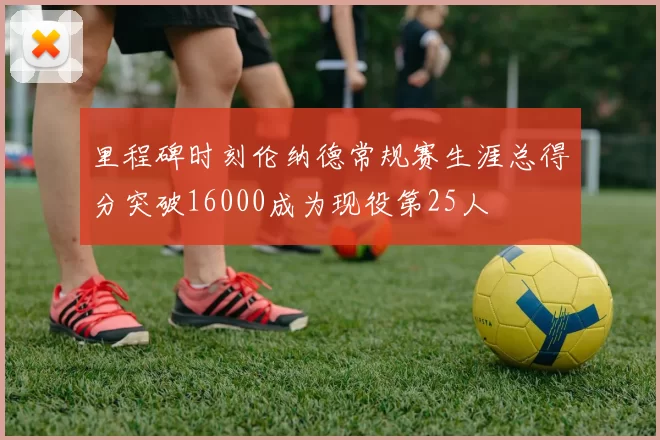 里程碑时刻伦纳德常规赛生涯总得分突破16000成为现役第25人