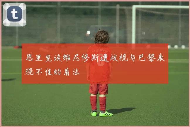 恩里克谈维尼修斯遭歧视与巴黎表现不佳的看法