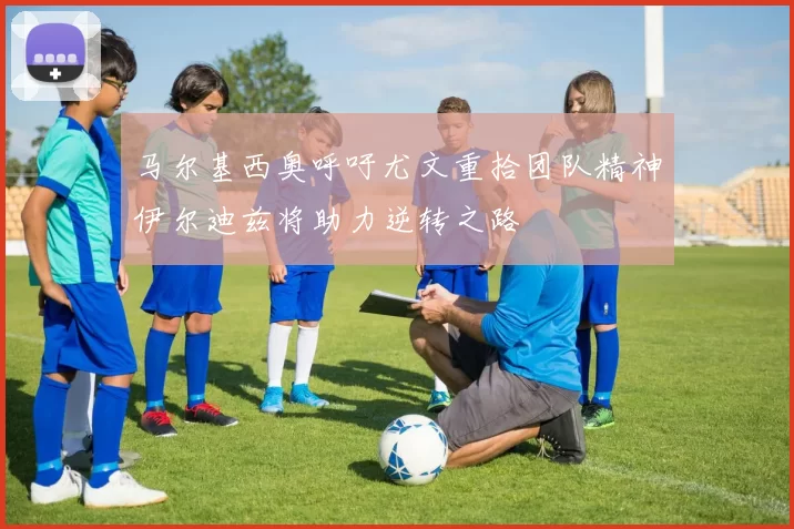 马尔基西奥呼吁尤文重拾团队精神伊尔迪兹将助力逆转之路