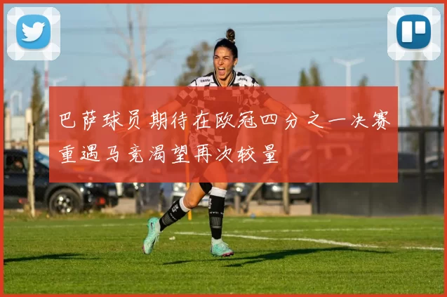巴萨球员期待在欧冠四分之一决赛重遇马竞渴望再次较量